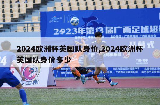 2024欧洲杯英国队身价,2024欧洲杯英国队身价多少