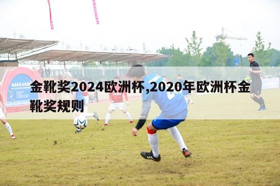 金靴奖2024欧洲杯,2020年欧洲杯金靴奖规则