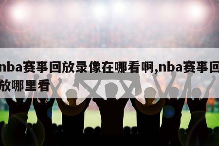 nba赛事回放录像在哪看啊,nba赛事回放哪里看