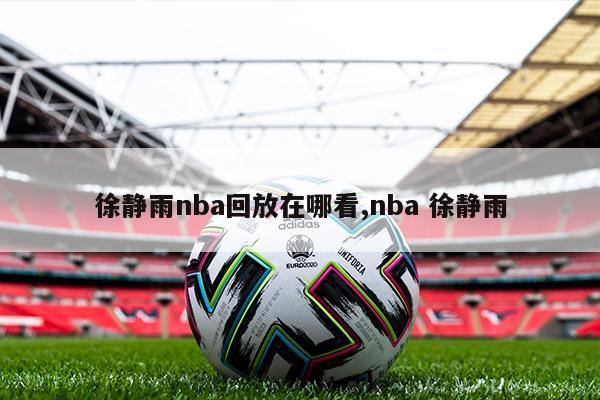 徐静雨nba回放在哪看,nba 徐静雨